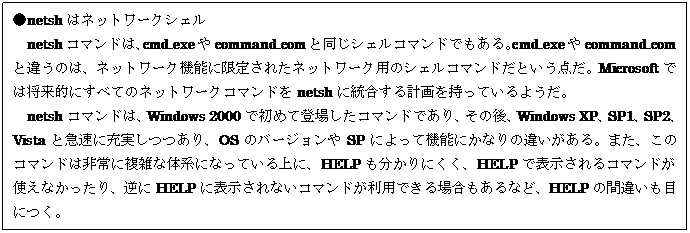テキスト ボックス: ●netshはネットワークシェル
netshコマンドは、cmd.exeやcommand.comと同じシェルコマンドでもある。cmd.exeやcommand.comと違うのは、ネットワーク機能に限定されたネットワーク用のシェルコマンドだという点だ。Microsoftでは将来的にすべてのネットワークコマンドをnetshに統合する計画を持っているようだ。
netshコマンドは、Windows 2000で初めて登場したコマンドであり、その後、Windows XP、SP1、SP2、Vistaと急速に充実しつつあり、OSのバージョンやSPによって機能にかなりの違いがある。また、このコマンドは非常に複雑な体系になっている上に、HELPも分かりにくく、HELPで表示されるコマンドが使えなかったり、逆にHELPに表示されないコマンドが利用できる場合もあるなど、HELPの間違いも目につく。